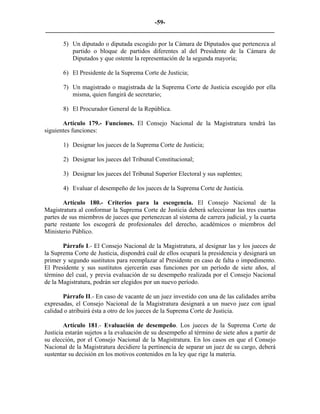 -59-
_________________________________________________________________________

       5) Un diputado o diputada escogido por la Cámara de Diputados que pertenezca al
          partido o bloque de partidos diferentes al del Presidente de la Cámara de
          Diputados y que ostente la representación de la segunda mayoría;

       6) El Presidente de la Suprema Corte de Justicia;

       7) Un magistrado o magistrada de la Suprema Corte de Justicia escogido por ella
          misma, quien fungirá de secretario;

       8) El Procurador General de la República.

       Artículo 179.- Funciones. El Consejo Nacional de la Magistratura tendrá las
siguientes funciones:

       1) Designar los jueces de la Suprema Corte de Justicia;

       2) Designar los jueces del Tribunal Constitucional;

       3) Designar los jueces del Tribunal Superior Electoral y sus suplentes;

       4) Evaluar el desempeño de los jueces de la Suprema Corte de Justicia.

        Artículo 180.- Criterios para la escogencia. El Consejo Nacional de la
Magistratura al conformar la Suprema Corte de Justicia deberá seleccionar las tres cuartas
partes de sus miembros de jueces que pertenezcan al sistema de carrera judicial, y la cuarta
parte restante los escogerá de profesionales del derecho, académicos o miembros del
Ministerio Público.

       Párrafo I.- El Consejo Nacional de la Magistratura, al designar las y los jueces de
la Suprema Corte de Justicia, dispondrá cuál de ellos ocupará la presidencia y designará un
primer y segundo sustitutos para reemplazar al Presidente en caso de falta o impedimento.
El Presidente y sus sustitutos ejercerán esas funciones por un período de siete años, al
término del cual, y previa evaluación de su desempeño realizada por el Consejo Nacional
de la Magistratura, podrán ser elegidos por un nuevo período.

       Párrafo II.- En caso de vacante de un juez investido con una de las calidades arriba
expresadas, el Consejo Nacional de la Magistratura designará a un nuevo juez con igual
calidad o atribuirá ésta a otro de los jueces de la Suprema Corte de Justicia.

        Artículo 181.- Evaluación de desempeño. Los jueces de la Suprema Corte de
Justicia estarán sujetos a la evaluación de su desempeño al término de siete años a partir de
su elección, por el Consejo Nacional de la Magistratura. En los casos en que el Consejo
Nacional de la Magistratura decidiere la pertinencia de separar un juez de su cargo, deberá
sustentar su decisión en los motivos contenidos en la ley que rige la materia.
 