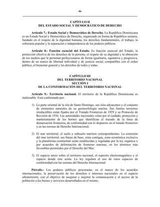-6-
_________________________________________________________________________

                            CAPÍTULO II
            DEL ESTADO SOCIAL Y DEMOCRÁTICO DE DERECHO

       Artículo 7.- Estado Social y Democrático de Derecho. La República Dominicana
es un Estado Social y Democrático de Derecho, organizado en forma de República unitaria,
fundado en el respeto de la dignidad humana, los derechos fundamentales, el trabajo, la
soberanía popular y la separación e independencia de los poderes públicos.

       Artículo 8.- Función esencial del Estado. Es función esencial del Estado, la
protección efectiva de los derechos de la persona, el respeto de su dignidad y la obtención
de los medios que le permitan perfeccionarse de forma igualitaria, equitativa y progresiva,
dentro de un marco de libertad individual y de justicia social, compatibles con el orden
público, el bienestar general y los derechos de todos y todas.


                            CAPÍTULO III
                      DEL TERRITORIO NACIONAL
                             SECCIÓN I
            DE LA CONFORMACIÓN DEL TERRITORIO NACIONAL

        Artículo 9.- Territorio nacional. El territorio de la República Dominicana es
inalienable. Está conformado por:

       1) La parte oriental de la isla de Santo Domingo, sus islas adyacentes y el conjunto
          de elementos naturales de su geomorfología marina. Sus límites terrestres
          irreductibles están fijados por el Tratado Fronterizo de 1929 y su Protocolo de
          Revisión de 1936. Las autoridades nacionales velan por el cuidado, protección y
          mantenimiento de los bornes que identifican el trazado de la línea de
          demarcación fronteriza, de conformidad con lo dispuesto en el tratado fronterizo
          y en las normas de Derecho Internacional;

       2) El mar territorial, el suelo y subsuelo marinos correspondientes. La extensión
          del mar territorial, sus líneas de base, zona contigua, zona económica exclusiva
          y la plataforma continental serán establecidas y reguladas por la ley orgánica o
          por acuerdos de delimitación de fronteras marinas, en los términos más
          favorables permitidos por el Derecho del Mar;

       3) El espacio aéreo sobre el territorio nacional, el espectro electromagnético y el
          espacio donde éste actúa. La ley regulará el uso de estos espacios de
          conformidad con las normas del Derecho Internacional.

        Párrafo.- Los poderes públicos procurarán, en el marco de los acuerdos
internacionales, la preservación de los derechos e intereses nacionales en el espacio
ultraterrestre, con el objetivo de asegurar y mejorar la comunicación y el acceso de la
población a los bienes y servicios desarrollados en el mismo.
 