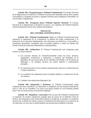 -60-
_________________________________________________________________________

        Artículo 182.- Escogencia jueces Tribunal Constitucional. El Consejo Nacional
de la Magistratura al conformar el Tribunal Constitucional dispondrá cuál de ellos ocupará
la presidencia y designará un primer y segundo sustitutos para reemplazar al Presidente, en
caso de falta o impedimento.

       Artículo 183.- Escogencia jueces Tribunal Superior Electoral. El Consejo
Nacional de la Magistratura al designar los jueces y sus suplentes del Tribunal Superior
Electoral dispondrá cuál de ellos ocupará la presidencia.

                                  TÍTULO VII
                         DEL CONTROL CONSTITUCIONAL

        Artículo 184.- Tribunal Constitucional. Habrá un Tribunal Constitucional para
garantizar la supremacía de la Constitución, la defensa del orden constitucional y la
protección de los derechos fundamentales. Sus decisiones son definitivas e irrevocables y
constituyen precedentes vinculantes para los poderes públicos y todos los órganos del
Estado. Gozará de autonomía administrativa y presupuestaria.

      Artículo 185.- Atribuciones. El Tribunal Constitucional será competente para
conocer en única instancia:

       1) Las acciones directas de inconstitucionalidad contra las leyes, decretos,
          reglamentos, resoluciones y ordenanzas, a instancia del Presidente de la
          República, de una tercera parte de los miembros del Senado o de la Cámara de
          Diputados y de cualquier persona con interés legítimo y jurídicamente
          protegido;

       2) El control preventivo de los tratados internacionales antes de su ratificación por
          el órgano legislativo;

       3) Los conflictos de competencia entre los poderes públicos, a instancia de uno de
          sus titulares;

       4) Cualquier otra materia que disponga la ley.

       Artículo 186.- Integración y decisiones. El Tribunal Constitucional estará
integrado por trece miembros y sus decisiones se adoptarán con una mayoría calificada de
nueve o más de sus miembros. Los jueces que hayan emitido un voto disidente podrán
hacer valer sus motivaciones en la decisión adoptada.

        Artículo 187.- Requisitos y renovación. Para ser juez del Tribunal Constitucional
se requieren las mismas condiciones exigidas para los jueces de la Suprema Corte de
Justicia. Sus integrantes serán inamovibles durante el tiempo de su mandato. La condición
de juez sólo se pierde por muerte, renuncia o destitución por faltas graves en el ejercicio de
sus funciones, en cuyo caso se podrá designar una persona para completar el período.
 
