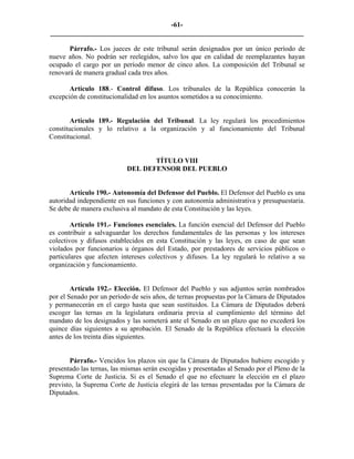 -61-
_________________________________________________________________________

       Párrafo.- Los jueces de este tribunal serán designados por un único período de
nueve años. No podrán ser reelegidos, salvo los que en calidad de reemplazantes hayan
ocupado el cargo por un período menor de cinco años. La composición del Tribunal se
renovará de manera gradual cada tres años.

       Artículo 188.- Control difuso. Los tribunales de la República conocerán la
excepción de constitucionalidad en los asuntos sometidos a su conocimiento.


        Artículo 189.- Regulación del Tribunal. La ley regulará los procedimientos
constitucionales y lo relativo a la organización y al funcionamiento del Tribunal
Constitucional.


                                  TÍTULO VIII
                           DEL DEFENSOR DEL PUEBLO


       Artículo 190.- Autonomía del Defensor del Pueblo. El Defensor del Pueblo es una
autoridad independiente en sus funciones y con autonomía administrativa y presupuestaria.
Se debe de manera exclusiva al mandato de esta Constitución y las leyes.

        Artículo 191.- Funciones esenciales. La función esencial del Defensor del Pueblo
es contribuir a salvaguardar los derechos fundamentales de las personas y los intereses
colectivos y difusos establecidos en esta Constitución y las leyes, en caso de que sean
violados por funcionarios u órganos del Estado, por prestadores de servicios públicos o
particulares que afecten intereses colectivos y difusos. La ley regulará lo relativo a su
organización y funcionamiento.


        Artículo 192.- Elección. El Defensor del Pueblo y sus adjuntos serán nombrados
por el Senado por un período de seis años, de ternas propuestas por la Cámara de Diputados
y permanecerán en el cargo hasta que sean sustituidos. La Cámara de Diputados deberá
escoger las ternas en la legislatura ordinaria previa al cumplimiento del término del
mandato de los designados y las someterá ante el Senado en un plazo que no excederá los
quince días siguientes a su aprobación. El Senado de la República efectuará la elección
antes de los treinta días siguientes.


       Párrafo.- Vencidos los plazos sin que la Cámara de Diputados hubiere escogido y
presentado las ternas, las mismas serán escogidas y presentadas al Senado por el Pleno de la
Suprema Corte de Justicia. Si es el Senado el que no efectuare la elección en el plazo
previsto, la Suprema Corte de Justicia elegirá de las ternas presentadas por la Cámara de
Diputados.
 