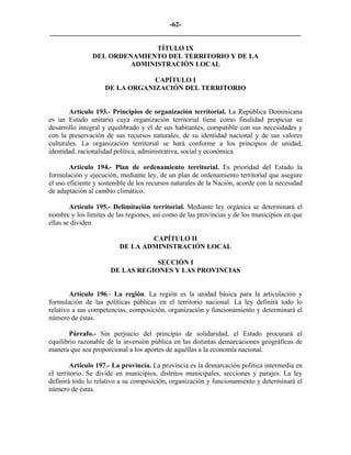 -62-
_________________________________________________________________________

                               TÍTULO IX
                DEL ORDENAMIENTO DEL TERRITORIO Y DE LA
                         ADMINISTRACIÓN LOCAL

                                CAPÍTULO I
                    DE LA ORGANIZACIÓN DEL TERRITORIO


        Artículo 193.- Principios de organización territorial. La República Dominicana
es un Estado unitario cuya organización territorial tiene como finalidad propiciar su
desarrollo integral y equilibrado y el de sus habitantes, compatible con sus necesidades y
con la preservación de sus recursos naturales, de su identidad nacional y de sus valores
culturales. La organización territorial se hará conforme a los principios de unidad,
identidad, racionalidad política, administrativa, social y económica.

        Artículo 194.- Plan de ordenamiento territorial. Es prioridad del Estado la
formulación y ejecución, mediante ley, de un plan de ordenamiento territorial que asegure
el uso eficiente y sostenible de los recursos naturales de la Nación, acorde con la necesidad
de adaptación al cambio climático.

        Artículo 195.- Delimitación territorial. Mediante ley orgánica se determinará el
nombre y los límites de las regiones, así como de las provincias y de los municipios en que
ellas se dividen.

                                 CAPÍTULO II
                         DE LA ADMINISTRACIÓN LOCAL

                                  SECCIÓN I
                      DE LAS REGIONES Y LAS PROVINCIAS


        Artículo 196.- La región. La región es la unidad básica para la articulación y
formulación de las políticas públicas en el territorio nacional. La ley definirá todo lo
relativo a sus competencias, composición, organización y funcionamiento y determinará el
número de éstas.

        Párrafo.- Sin perjuicio del principio de solidaridad, el Estado procurará el
equilibrio razonable de la inversión pública en las distintas demarcaciones geográficas de
manera que sea proporcional a los aportes de aquéllas a la economía nacional.

        Artículo 197.- La provincia. La provincia es la demarcación política intermedia en
el territorio. Se divide en municipios, distritos municipales, secciones y parajes. La ley
definirá todo lo relativo a su composición, organización y funcionamiento y determinará el
número de éstas.
 