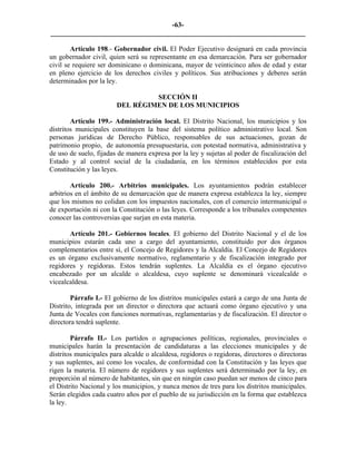 -63-
_________________________________________________________________________

        Artículo 198.- Gobernador civil. El Poder Ejecutivo designará en cada provincia
un gobernador civil, quien será su representante en esa demarcación. Para ser gobernador
civil se requiere ser dominicano o dominicana, mayor de veinticinco años de edad y estar
en pleno ejercicio de los derechos civiles y políticos. Sus atribuciones y deberes serán
determinados por la ley.

                                 SECCIÓN II
                        DEL RÉGIMEN DE LOS MUNICIPIOS

        Artículo 199.- Administración local. El Distrito Nacional, los municipios y los
distritos municipales constituyen la base del sistema político administrativo local. Son
personas jurídicas de Derecho Público, responsables de sus actuaciones, gozan de
patrimonio propio, de autonomía presupuestaria, con potestad normativa, administrativa y
de uso de suelo, fijadas de manera expresa por la ley y sujetas al poder de fiscalización del
Estado y al control social de la ciudadanía, en los términos establecidos por esta
Constitución y las leyes.

        Artículo 200.- Arbitrios municipales. Los ayuntamientos podrán establecer
arbitrios en el ámbito de su demarcación que de manera expresa establezca la ley, siempre
que los mismos no colidan con los impuestos nacionales, con el comercio intermunicipal o
de exportación ni con la Constitución o las leyes. Corresponde a los tribunales competentes
conocer las controversias que surjan en esta materia.

       Artículo 201.- Gobiernos locales. El gobierno del Distrito Nacional y el de los
municipios estarán cada uno a cargo del ayuntamiento, constituido por dos órganos
complementarios entre sí, el Concejo de Regidores y la Alcaldía. El Concejo de Regidores
es un órgano exclusivamente normativo, reglamentario y de fiscalización integrado por
regidores y regidoras. Estos tendrán suplentes. La Alcaldía es el órgano ejecutivo
encabezado por un alcalde o alcaldesa, cuyo suplente se denominará vicealcalde o
vicealcaldesa.

        Párrafo I.- El gobierno de los distritos municipales estará a cargo de una Junta de
Distrito, integrada por un director o directora que actuará como órgano ejecutivo y una
Junta de Vocales con funciones normativas, reglamentarias y de fiscalización. El director o
directora tendrá suplente.

        Párrafo II.- Los partidos o agrupaciones políticas, regionales, provinciales o
municipales harán la presentación de candidaturas a las elecciones municipales y de
distritos municipales para alcalde o alcaldesa, regidores o regidoras, directores o directoras
y sus suplentes, así como los vocales, de conformidad con la Constitución y las leyes que
rigen la materia. El número de regidores y sus suplentes será determinado por la ley, en
proporción al número de habitantes, sin que en ningún caso puedan ser menos de cinco para
el Distrito Nacional y los municipios, y nunca menos de tres para los distritos municipales.
Serán elegidos cada cuatro años por el pueblo de su jurisdicción en la forma que establezca
la ley.
 