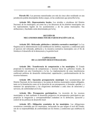-64-
_________________________________________________________________________


        Párrafo III.- Las personas naturalizadas con más de cinco años residiendo en una
jurisdicción podrán desempeñar dichos cargos, en las condiciones que prescriba la ley.

        Artículo 202.- Representantes locales. Los alcaldes o alcaldesas del Distrito
Nacional, de los municipios, así como las y los directores de los distritos municipales son
los representantes legales de los ayuntamientos y de las juntas municipales. Sus
atribuciones y facultades serán determinadas por la ley.


                             SECCIÓN III
             MECANISMOS DIRECTOS DE PARTICIPACIÓN LOCAL


        Artículo 203.- Referendo, plebiscitos e iniciativa normativa municipal. La Ley
Orgánica de la Administración Local establecerá los ámbitos, requisitos y condiciones para
el ejercicio del referendo, plebiscito y la iniciativa normativa municipales con el fin de
fortalecer el desarrollo de la democracia y la gestión local.


                                 CAPÍTULO III
                       DE LA GESTIÓN DESCENTRALIZADA


       Artículo 204.- Transferencia de competencias a los municipios. El Estado
propiciará la transferencia de competencias y recursos hacia los gobiernos locales, de
conformidad con esta Constitución y la ley. La implementación de estas transferencias
conllevará políticas de desarrollo institucional, capacitación y profesionalización de los
recursos humanos.

        Artículo 205.- Ejecución presupuestaria municipal. Los ayuntamientos del
Distrito Nacional, de los municipios y las juntas de distritos municipales estarán obligados,
tanto en la formulación como en la ejecución de sus presupuestos, a formular, aprobar y a
mantener las apropiaciones y las erogaciones destinadas a cada clase de atenciones y
servicios, de conformidad con la ley.

       Artículo 206.- Presupuestos participativos. La inversión de los recursos
municipales se hará mediante el desarrollo progresivo de presupuestos participativos que
propicien la integración y corresponsabilidad ciudadana en la definición, ejecución y
control de las políticas de desarrollo local.

       Artículo 207.- Obligación económica de los municipios. Las obligaciones
económicas contraídas por los municipios, incluyendo las que tengan el aval del Estado,
son de su responsabilidad, de conformidad con los límites y condiciones que establezca la
ley.
 