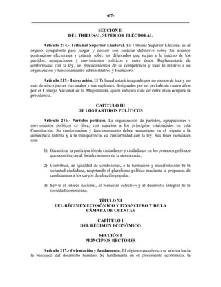 -67-
_________________________________________________________________________

                                SECCIÓN II
                     DEL TRIBUNAL SUPERIOR ELECTORAL

       Artículo 214.- Tribunal Superior Electoral. El Tribunal Superior Electoral es el
órgano competente para juzgar y decidir con carácter definitivo sobre los asuntos
contencioso electorales y estatuir sobre los diferendos que surjan a lo interno de los
partidos, agrupaciones y movimientos políticos o entre éstos. Reglamentará, de
conformidad con la ley, los procedimientos de su competencia y todo lo relativo a su
organización y funcionamiento administrativo y financiero.

       Artículo 215.- Integración. El Tribunal estará integrado por no menos de tres y no
más de cinco jueces electorales y sus suplentes, designados por un período de cuatro años
por el Consejo Nacional de la Magistratura, quien indicará cuál de entre ellos ocupará la
presidencia.

                                 CAPÍTULO III
                          DE LOS PARTIDOS POLÍTICOS

       Artículo 216.- Partidos políticos. La organización de partidos, agrupaciones y
movimientos políticos es libre, con sujeción a los principios establecidos en esta
Constitución. Su conformación y funcionamiento deben sustentarse en el respeto a la
democracia interna y a la transparencia, de conformidad con la ley. Sus fines esenciales
son:

       1) Garantizar la participación de ciudadanos y ciudadanas en los procesos políticos
          que contribuyan al fortalecimiento de la democracia;

       2) Contribuir, en igualdad de condiciones, a la formación y manifestación de la
          voluntad ciudadana, respetando el pluralismo político mediante la propuesta de
          candidaturas a los cargos de elección popular;

       3) Servir al interés nacional, al bienestar colectivo y al desarrollo integral de la
          sociedad dominicana.

                             TÍTULO XI
             DEL RÉGIMEN ECONÓMICO Y FINANCIERO Y DE LA
                         CÁMARA DE CUENTAS

                                 CAPÍTULO I
                           DEL RÉGIMEN ECONÓMICO

                                   SECCIÓN I
                              PRINCIPIOS RECTORES

       Artículo 217.- Orientación y fundamento. El régimen económico se orienta hacia
la búsqueda del desarrollo humano. Se fundamenta en el crecimiento económico, la
 