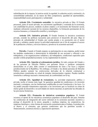 -68-
_________________________________________________________________________

redistribución de la riqueza, la justicia social, la equidad, la cohesión social y territorial y la
sostenibilidad ambiental, en un marco de libre competencia, igualdad de oportunidades,
responsabilidad social, participación y solidaridad.

       Artículo 218.- Crecimiento sostenible. La iniciativa privada es libre. El Estado
procurará, junto al sector privado, un crecimiento equilibrado y sostenido de la economía,
con estabilidad de precios, tendente al pleno empleo y al incremento del bienestar social,
mediante utilización racional de los recursos disponibles, la formación permanente de los
recursos humanos y el desarrollo científico y tecnológico.

        Artículo 219.- Iniciativa privada. El Estado fomenta la iniciativa económica
privada, creando las políticas necesarias para promover el desarrollo del país. Bajo el
principio de subsidiaridad el Estado, por cuenta propia o en asociación con el sector
privado y solidario, puede ejercer la actividad empresarial con el fin de asegurar el acceso
de la población a bienes y servicios básicos y promover la economía nacional.


       Párrafo.- Cuando el Estado enajene su participación en una empresa, podrá tomar
las medidas conducentes a democratizar la titularidad de sus acciones y ofrecerá a sus
trabajadores, a las organizaciones solidarias y de trabajadores, condiciones especiales para
acceder a dicha propiedad accionaria. La ley reglamentará la materia.

        Artículo 220.- Sujeción al ordenamiento jurídico. En todo contrato del Estado y
de las personas de Derecho Público con personas físicas o jurídicas extranjeras
domiciliadas en el país, debe constar el sometimiento de éstas a las leyes y órganos
jurisdiccionales de la República. Sin embargo, el Estado y las demás personas de Derecho
Público pueden someter las controversias derivadas de la relación contractual a
jurisdicciones constituidas en virtud de tratados internacionales vigentes. Pueden también
someterlas a arbitraje nacional e internacional, de conformidad con la ley.

        Artículo 221.- Igualdad de tratamiento. La actividad empresarial, pública o
privada, recibe el mismo trato legal. Se garantiza igualdad de condiciones a la inversión
nacional y extranjera, con las limitaciones establecidas en esta Constitución y las leyes. La
ley podrá conceder tratamientos especiales a las inversiones que se localicen en zonas de
menor grado de desarrollo o en actividades de interés nacional, en particular las ubicadas en
las provincias fronterizas.

       Artículo 222.- Promoción de iniciativas económicas populares. El Estado
reconoce el aporte de las iniciativas económicas populares al desarrollo del país; fomenta
las condiciones de integración del sector informal en la economía nacional; incentiva y
protege el desarrollo de la micro, pequeña y mediana empresa, las cooperativas, las
empresas familiares y otras formas de asociación comunitaria para el trabajo, la producción,
el ahorro y el consumo, que generen condiciones que les permitan acceder a
financiamiento, asistencia técnica y capacitación oportunos.
 