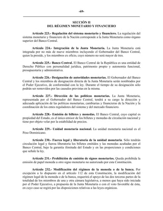 -69-
_________________________________________________________________________

                                SECCIÓN II
                   DEL RÉGIMEN MONETARIO Y FINANCIERO

       Artículo 223.- Regulación del sistema monetario y financiero. La regulación del
sistema monetario y financiero de la Nación corresponde a la Junta Monetaria como órgano
superior del Banco Central.

       Artículo 224.- Integración de la Junta Monetaria. La Junta Monetaria está
integrada por no más de nueve miembros incluyendo el Gobernador del Banco Central,
quien la preside, y los miembros ex oficio, cuyo número no será mayor de tres.

       Artículo 225.- Banco Central. El Banco Central de la República es una entidad de
Derecho Público con personalidad jurídica, patrimonio propio y autonomía funcional,
presupuestaria y administrativa.

       Artículo 226.- Designación de autoridades monetarias. El Gobernador del Banco
Central y los miembros de designación directa de la Junta Monetaria serán nombrados por
el Poder Ejecutivo, de conformidad con la ley. Durante el tiempo de su designación sólo
podrán ser removidos por las causales previstas en la misma.

       Artículo 227.- Dirección de las políticas monetarias. La Junta Monetaria,
representada por el Gobernador del Banco Central, tendrá a su cargo la dirección y
adecuada aplicación de las políticas monetarias, cambiarias y financieras de la Nación y la
coordinación de los entes reguladores del sistema y del mercado financiero.

        Artículo 228.- Emisión de billetes y monedas. El Banco Central, cuyo capital es
propiedad del Estado, es el único emisor de los billetes y monedas de circulación nacional y
tiene por objeto velar por la estabilidad de precios.

      Artículo 229.- Unidad monetaria nacional. La unidad monetaria nacional es el
Peso Dominicano.

        Artículo 230.- Fuerza legal y liberatoria de la unidad monetaria. Sólo tendrán
circulación legal y fuerza liberatoria los billetes emitidos y las monedas acuñadas por el
Banco Central, bajo la garantía ilimitada del Estado y en las proporciones y condiciones
que señale la ley.

       Artículo 231.- Prohibición de emisión de signos monetarios. Queda prohibida la
emisión de papel moneda u otro signo monetario no autorizado por esta Constitución.

        Artículo 232.- Modificación del régimen de la moneda o de la banca. Por
excepción a lo dispuesto en el artículo 112 de esta Constitución, la modificación del
régimen legal de la moneda o de la banca, requerirá el apoyo de las dos terceras partes de la
totalidad de los miembros de una y otra cámara legislativa, a menos que haya sido iniciada
por el Poder Ejecutivo, a propuesta de la Junta Monetaria o con el voto favorable de ésta,
en cuyo caso se regirá por las disposiciones relativas a las leyes orgánicas.
 