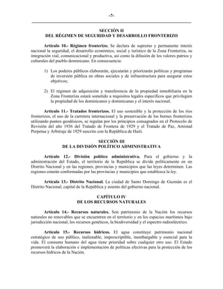-7-
_________________________________________________________________________

                            SECCIÓN II
        DEL RÉGIMEN DE SEGURIDAD Y DESARROLLO FRONTERIZO

        Artículo 10.- Régimen fronterizo. Se declara de supremo y permanente interés
nacional la seguridad, el desarrollo económico, social y turístico de la Zona Fronteriza, su
integración vial, comunicacional y productiva, así como la difusión de los valores patrios y
culturales del pueblo dominicano. En consecuencia:

       1) Los poderes públicos elaborarán, ejecutarán y priorizarán políticas y programas
          de inversión pública en obras sociales y de infraestructura para asegurar estos
          objetivos;

       2) El régimen de adquisición y transferencia de la propiedad inmobiliaria en la
          Zona Fronteriza estará sometido a requisitos legales específicos que privilegien
          la propiedad de los dominicanos y dominicanas y el interés nacional.

        Artículo 11.- Tratados fronterizos. El uso sostenible y la protección de los ríos
fronterizos, el uso de la carretera internacional y la preservación de los bornes fronterizos
utilizando puntos geodésicos, se regulan por los principios consagrados en el Protocolo de
Revisión del año 1936 del Tratado de Frontera de 1929 y el Tratado de Paz, Amistad
Perpetua y Arbitraje de 1929 suscrito con la República de Haití.

                                 SECCIÓN III
                  DE LA DIVISIÓN POLÍTICO ADMINISTRATIVA

        Artículo 12.- División político administrativa. Para el gobierno y la
administración del Estado, el territorio de la República se divide políticamente en un
Distrito Nacional y en las regiones, provincias y municipios que las leyes determinen. Las
regiones estarán conformadas por las provincias y municipios que establezca la ley.

        Artículo 13.- Distrito Nacional. La ciudad de Santo Domingo de Guzmán es el
Distrito Nacional, capital de la República y asiento del gobierno nacional.

                                  CAPÍTULO IV
                          DE LOS RECURSOS NATURALES

        Artículo 14.- Recursos naturales. Son patrimonio de la Nación los recursos
naturales no renovables que se encuentren en el territorio y en los espacios marítimos bajo
jurisdicción nacional, los recursos genéticos, la biodiversidad y el espectro radioeléctrico.

        Artículo 15.- Recursos hídricos. El agua constituye patrimonio nacional
estratégico de uso público, inalienable, imprescriptible, inembargable y esencial para la
vida. El consumo humano del agua tiene prioridad sobre cualquier otro uso. El Estado
promoverá la elaboración e implementación de políticas efectivas para la protección de los
recursos hídricos de la Nación.
 