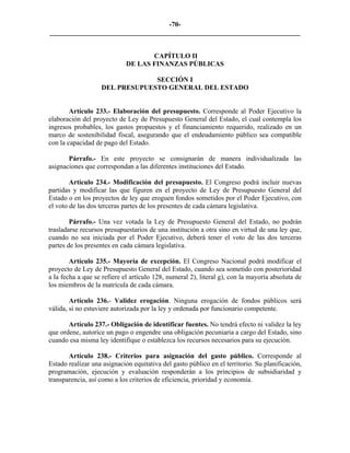 -70-
_________________________________________________________________________


                                    CAPÍTULO II
                             DE LAS FINANZAS PÚBLICAS

                                SECCIÓN I
                   DEL PRESUPUESTO GENERAL DEL ESTADO


        Artículo 233.- Elaboración del presupuesto. Corresponde al Poder Ejecutivo la
elaboración del proyecto de Ley de Presupuesto General del Estado, el cual contempla los
ingresos probables, los gastos propuestos y el financiamiento requerido, realizado en un
marco de sostenibilidad fiscal, asegurando que el endeudamiento público sea compatible
con la capacidad de pago del Estado.

       Párrafo.- En este proyecto se consignarán de manera individualizada las
asignaciones que correspondan a las diferentes instituciones del Estado.

        Artículo 234.- Modificación del presupuesto. El Congreso podrá incluir nuevas
partidas y modificar las que figuren en el proyecto de Ley de Presupuesto General del
Estado o en los proyectos de ley que eroguen fondos sometidos por el Poder Ejecutivo, con
el voto de las dos terceras partes de los presentes de cada cámara legislativa.

        Párrafo.- Una vez votada la Ley de Presupuesto General del Estado, no podrán
trasladarse recursos presupuestarios de una institución a otra sino en virtud de una ley que,
cuando no sea iniciada por el Poder Ejecutivo, deberá tener el voto de las dos terceras
partes de los presentes en cada cámara legislativa.

        Artículo 235.- Mayoría de excepción. El Congreso Nacional podrá modificar el
proyecto de Ley de Presupuesto General del Estado, cuando sea sometido con posterioridad
a la fecha a que se refiere el artículo 128, numeral 2), literal g), con la mayoría absoluta de
los miembros de la matrícula de cada cámara.

        Artículo 236.- Validez erogación. Ninguna erogación de fondos públicos será
válida, si no estuviere autorizada por la ley y ordenada por funcionario competente.

       Artículo 237.- Obligación de identificar fuentes. No tendrá efecto ni validez la ley
que ordene, autorice un pago o engendre una obligación pecuniaria a cargo del Estado, sino
cuando esa misma ley identifique o establezca los recursos necesarios para su ejecución.

       Artículo 238.- Criterios para asignación del gasto público. Corresponde al
Estado realizar una asignación equitativa del gasto público en el territorio. Su planificación,
programación, ejecución y evaluación responderán a los principios de subsidiaridad y
transparencia, así como a los criterios de eficiencia, prioridad y economía.
 