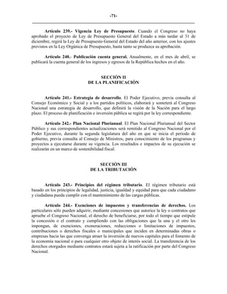 -71-
_________________________________________________________________________

       Artículo 239.- Vigencia Ley de Presupuesto. Cuando el Congreso no haya
aprobado el proyecto de Ley de Presupuesto General del Estado a más tardar al 31 de
diciembre, regirá la Ley de Presupuesto General del Estado del año anterior, con los ajustes
previstos en la Ley Orgánica de Presupuesto, hasta tanto se produzca su aprobación.

       Artículo 240.- Publicación cuenta general. Anualmente, en el mes de abril, se
publicará la cuenta general de los ingresos y egresos de la República hechos en el año.


                                    SECCIÓN II
                               DE LA PLANIFICACIÓN


       Artículo 241.- Estrategia de desarrollo. El Poder Ejecutivo, previa consulta al
Consejo Económico y Social y a los partidos políticos, elaborará y someterá al Congreso
Nacional una estrategia de desarrollo, que definirá la visión de la Nación para el largo
plazo. El proceso de planificación e inversión pública se regirá por la ley correspondiente.

        Artículo 242.- Plan Nacional Plurianual. El Plan Nacional Plurianual del Sector
Público y sus correspondientes actualizaciones será remitido al Congreso Nacional por el
Poder Ejecutivo, durante la segunda legislatura del año en que se inicia el período de
gobierno, previa consulta al Consejo de Ministros, para conocimiento de los programas y
proyectos a ejecutarse durante su vigencia. Los resultados e impactos de su ejecución se
realizarán en un marco de sostenibilidad fiscal.


                                    SECCIÓN III
                                DE LA TRIBUTACIÓN


       Artículo 243.- Principios del régimen tributario. El régimen tributario está
basado en los principios de legalidad, justicia, igualdad y equidad para que cada ciudadano
y ciudadana pueda cumplir con el mantenimiento de las cargas públicas.

        Artículo 244.- Exenciones de impuestos y transferencias de derechos. Los
particulares sólo pueden adquirir, mediante concesiones que autorice la ley o contratos que
apruebe el Congreso Nacional, el derecho de beneficiarse, por todo el tiempo que estipule
la concesión o el contrato y cumpliendo con las obligaciones que la una y el otro les
impongan, de exenciones, exoneraciones, reducciones o limitaciones de impuestos,
contribuciones o derechos fiscales o municipales que inciden en determinadas obras o
empresas hacia las que convenga atraer la inversión de nuevos capitales para el fomento de
la economía nacional o para cualquier otro objeto de interés social. La transferencia de los
derechos otorgados mediante contratos estará sujeta a la ratificación por parte del Congreso
Nacional.
 
