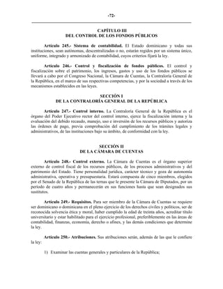 -72-
_________________________________________________________________________

                                 CAPÍTULO III
                      DEL CONTROL DE LOS FONDOS PÚBLICOS

        Artículo 245.- Sistema de contabilidad. El Estado dominicano y todas sus
instituciones, sean autónomas, descentralizadas o no, estarán regidos por un sistema único,
uniforme, integrado y armonizado de contabilidad, cuyos criterios fijará la ley.

        Artículo 246.- Control y fiscalización de fondos públicos. El control y
fiscalización sobre el patrimonio, los ingresos, gastos y uso de los fondos públicos se
llevará a cabo por el Congreso Nacional, la Cámara de Cuentas, la Contraloría General de
la República, en el marco de sus respectivas competencias, y por la sociedad a través de los
mecanismos establecidos en las leyes.

                                SECCIÓN I
                DE LA CONTRALORÍA GENERAL DE LA REPÚBLICA

       Artículo 247.- Control interno. La Contraloría General de la República es el
órgano del Poder Ejecutivo rector del control interno, ejerce la fiscalización interna y la
evaluación del debido recaudo, manejo, uso e inversión de los recursos públicos y autoriza
las órdenes de pago, previa comprobación del cumplimiento de los trámites legales y
administrativos, de las instituciones bajo su ámbito, de conformidad con la ley.


                                      SECCIÓN II
                              DE LA CÁMARA DE CUENTAS

        Artículo 248.- Control externo. La Cámara de Cuentas es el órgano superior
externo de control fiscal de los recursos públicos, de los procesos administrativos y del
patrimonio del Estado. Tiene personalidad jurídica, carácter técnico y goza de autonomía
administrativa, operativa y presupuestaria. Estará compuesta de cinco miembros, elegidos
por el Senado de la República de las ternas que le presente la Cámara de Diputados, por un
período de cuatro años y permanecerán en sus funciones hasta que sean designados sus
sustitutos.

        Artículo 249.- Requisitos. Para ser miembro de la Cámara de Cuentas se requiere
ser dominicano o dominicana en el pleno ejercicio de los derechos civiles y políticos, ser de
reconocida solvencia ética y moral, haber cumplido la edad de treinta años, acreditar título
universitario y estar habilitado para el ejercicio profesional, preferiblemente en las áreas de
contabilidad, finanzas, economía, derecho o afines, y las demás condiciones que determine
la ley.

          Artículo 250.- Atribuciones. Sus atribuciones serán, además de las que le confiere
la ley:

          1) Examinar las cuentas generales y particulares de la República;
 