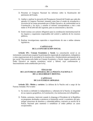 -73-
_________________________________________________________________________

       2) Presentar al Congreso Nacional los informes sobre la fiscalización del
          patrimonio del Estado;

       3) Auditar y analizar la ejecución del Presupuesto General del Estado que cada año
          apruebe el Congreso Nacional, tomando como base el estado de recaudación e
          inversión de las rentas presentado por el Poder Ejecutivo, de conformidad con la
          Constitución y las leyes, y someter el informe correspondiente a éste a más
          tardar el 30 de abril del año siguiente, para su conocimiento y decisión;

       4) Emitir normas con carácter obligatorio para la coordinación interinstitucional de
          los órganos y organismos responsables del control y auditoría de los recursos
          públicos;

       5) Realizar investigaciones especiales a requerimiento de una o ambas cámaras
          legislativas.

                                  CAPÍTULO IV
                          DE LA CONCERTACIÓN SOCIAL

        Artículo 251.- Consejo Económico y Social. La concertación social es un
instrumento esencial para asegurar la participación organizada de empleadores, trabajadores
y otras organizaciones de la sociedad en la construcción y fortalecimiento permanente de la
paz social. Para promoverla habrá un Consejo Económico y Social, órgano consultivo del
Poder Ejecutivo en materia económica, social y laboral, cuya conformación y
funcionamiento serán establecidos por la ley.


                             TÍTULO XII
          DE LAS FUERZAS ARMADAS, DE LA POLICÍA NACIONAL Y
                     DE LA SEGURIDAD Y DEFENSA

                                   CAPÍTULO I
                            DE LAS FUERZAS ARMADAS

       Artículo 252.- Misión y carácter. La defensa de la Nación está a cargo de las
Fuerzas Armadas. Por lo tanto:

       1) Su misión es defender la independencia y soberanía de la Nación, la integridad
          de sus espacios geográficos, la Constitución y las instituciones de la República;

       2) Podrán, asimismo, intervenir cuando lo disponga el Presidente de la República
          en programas destinados a promover el desarrollo social y económico del país,
          mitigar situaciones de desastres y calamidad pública, concurrir en auxilio de la
          Policía Nacional para mantener o restablecer el orden público en casos
          excepcionales;
 