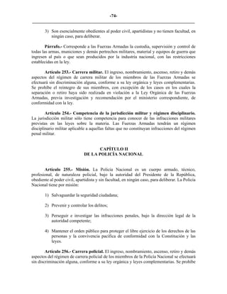 -74-
_________________________________________________________________________

       3) Son esencialmente obedientes al poder civil, apartidistas y no tienen facultad, en
          ningún caso, para deliberar.

        Párrafo.- Corresponde a las Fuerzas Armadas la custodia, supervisión y control de
todas las armas, municiones y demás pertrechos militares, material y equipos de guerra que
ingresen al país o que sean producidos por la industria nacional, con las restricciones
establecidas en la ley.

       Artículo 253.- Carrera militar. El ingreso, nombramiento, ascenso, retiro y demás
aspectos del régimen de carrera militar de los miembros de las Fuerzas Armadas se
efectuará sin discriminación alguna, conforme a su ley orgánica y leyes complementarias.
Se prohíbe el reintegro de sus miembros, con excepción de los casos en los cuales la
separación o retiro haya sido realizada en violación a la Ley Orgánica de las Fuerzas
Armadas, previa investigación y recomendación por el ministerio correspondiente, de
conformidad con la ley.

        Artículo 254.- Competencia de la jurisdicción militar y régimen disciplinario.
La jurisdicción militar sólo tiene competencia para conocer de las infracciones militares
previstas en las leyes sobre la materia. Las Fuerzas Armadas tendrán un régimen
disciplinario militar aplicable a aquellas faltas que no constituyan infracciones del régimen
penal militar.


                                     CAPÍTULO II
                              DE LA POLICÍA NACIONAL


       Artículo 255.- Misión. La Policía Nacional es un cuerpo armado, técnico,
profesional, de naturaleza policial, bajo la autoridad del Presidente de la República,
obediente al poder civil, apartidista y sin facultad, en ningún caso, para deliberar. La Policía
Nacional tiene por misión:

       1) Salvaguardar la seguridad ciudadana;

       2) Prevenir y controlar los delitos;

       3) Perseguir e investigar las infracciones penales, bajo la dirección legal de la
          autoridad competente;

       4) Mantener el orden público para proteger el libre ejercicio de los derechos de las
          personas y la convivencia pacífica de conformidad con la Constitución y las
          leyes.

        Artículo 256.- Carrera policial. El ingreso, nombramiento, ascenso, retiro y demás
aspectos del régimen de carrera policial de los miembros de la Policía Nacional se efectuará
sin discriminación alguna, conforme a su ley orgánica y leyes complementarias. Se prohíbe
 