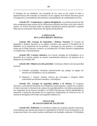-75-
_________________________________________________________________________

el reintegro de sus miembros, con excepción de los casos en los cuales el retiro o
separación haya sido realizado en violación a la ley orgánica de la Policía Nacional, previa
investigación y recomendación del ministerio correspondiente, de conformidad con la ley.

        Artículo 257.- Competencia y régimen disciplinario. La jurisdicción policial sólo
tiene competencia para conocer de las infracciones policiales previstas en las leyes sobre la
materia. La Policía Nacional tendrá un régimen disciplinario policial aplicable a aquellas
faltas que no constituyan infracciones del régimen penal policial.


                                    CAPÍTULO III
                            DE LA SEGURIDAD Y DEFENSA

       Artículo 258.- Consejo de Seguridad y Defensa Nacional. El Consejo de
Seguridad y Defensa Nacional es un órgano consultivo que asesora al Presidente de la
República en la formulación de las políticas y estrategias en esta materia y en cualquier
asunto que el Poder Ejecutivo someta a su consideración. El Poder Ejecutivo reglamentará
su composición y funcionamiento.

       Artículo 259.- Carácter defensivo. Las Fuerzas Armadas de la República, en el
desarrollo de su misión, tendrán un carácter esencialmente defensivo, sin perjuicio de lo
dispuesto en el artículo 260.

       Artículo 260.- Objetivos de alta prioridad. Constituyen objetivos de alta prioridad
nacional:

       1) Combatir actividades criminales transnacionales que pongan en peligro los
          intereses de la República y de sus habitantes;

       2) Organizar y sostener sistemas eficaces que prevengan o mitiguen daños
          ocasionados por desastres naturales y tecnológicos.

        Artículo 261.- Cuerpos de seguridad pública o de defensa. El Congreso
Nacional, a solicitud del Presidente de la República, podrá disponer, cuando así lo requiera
el interés nacional, la formación de cuerpos de seguridad pública o de defensa permanentes
con integrantes de las Fuerzas Armadas y la Policía Nacional que estarán subordinados al
ministerio o institución del ámbito de sus respectivas competencias en virtud de la ley. El
sistema de inteligencia del Estado será regulado mediante ley.


                                   TÍTULO XIII
                          DE LOS ESTADOS DE EXCEPCIÓN

        Artículo 262.- Definición. Se consideran estados de excepción aquellas situaciones
extraordinarias que afecten gravemente la seguridad de la Nación, de las instituciones y de
las personas frente a las cuales resultan insuficientes las facultades ordinarias. El Presidente
 