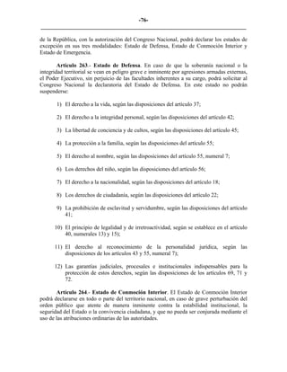 -76-
_________________________________________________________________________

de la República, con la autorización del Congreso Nacional, podrá declarar los estados de
excepción en sus tres modalidades: Estado de Defensa, Estado de Conmoción Interior y
Estado de Emergencia.

        Artículo 263.- Estado de Defensa. En caso de que la soberanía nacional o la
integridad territorial se vean en peligro grave e inminente por agresiones armadas externas,
el Poder Ejecutivo, sin perjuicio de las facultades inherentes a su cargo, podrá solicitar al
Congreso Nacional la declaratoria del Estado de Defensa. En este estado no podrán
suspenderse:

       1) El derecho a la vida, según las disposiciones del artículo 37;

       2) El derecho a la integridad personal, según las disposiciones del artículo 42;

       3) La libertad de conciencia y de cultos, según las disposiciones del artículo 45;

       4) La protección a la familia, según las disposiciones del artículo 55;

       5) El derecho al nombre, según las disposiciones del artículo 55, numeral 7;

       6) Los derechos del niño, según las disposiciones del artículo 56;

       7) El derecho a la nacionalidad, según las disposiciones del artículo 18;

       8) Los derechos de ciudadanía, según las disposiciones del artículo 22;

       9) La prohibición de esclavitud y servidumbre, según las disposiciones del artículo
          41;

      10) El principio de legalidad y de irretroactividad, según se establece en el artículo
          40, numerales 13) y 15);

      11) El derecho al reconocimiento de la personalidad jurídica, según las
          disposiciones de los artículos 43 y 55, numeral 7);

      12) Las garantías judiciales, procesales e institucionales indispensables para la
          protección de estos derechos, según las disposiciones de los artículos 69, 71 y
          72.

       Artículo 264.- Estado de Conmoción Interior. El Estado de Conmoción Interior
podrá declararse en todo o parte del territorio nacional, en caso de grave perturbación del
orden público que atente de manera inminente contra la estabilidad institucional, la
seguridad del Estado o la convivencia ciudadana, y que no pueda ser conjurada mediante el
uso de las atribuciones ordinarias de las autoridades.
 