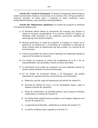 -77-
_________________________________________________________________________

      Artículo 265.- Estado de Emergencia. El Estado de Emergencia podrá declararse
cuando ocurran hechos distintos a los previstos en los artículos 263 y 264 que perturben o
amenacen perturbar en forma grave e inminente el orden económico, social,
medioambiental del país, o que constituyan calamidad pública.

        Artículo 266.- Disposiciones regulatorias. Los estados de excepción se someterán
a las siguientes disposiciones:

       1) El Presidente deberá obtener la autorización del Congreso para declarar el
          estado de excepción correspondiente. Si no estuviese reunido el Congreso, el
          Presidente podrá declararlo, lo que conllevará convocatoria inmediata del
          mismo para que éste decida al respecto;

       2) Mientras permanezca el estado de excepción, el Congreso se reunirá con la
          plenitud de sus atribuciones y el Presidente de la República le informará de
          forma continua sobre las disposiciones que haya tomado y la evolución de los
          acontecimientos;

       3) Todas las autoridades de carácter electivo mantienen sus atribuciones durante la
          vigencia de los estados de excepción;

       4) Los estados de excepción no eximen del cumplimiento de la ley y de sus
          responsabilidades a las autoridades y demás servidores del Estado;

       5) La declaratoria de los estados de excepción y los actos adoptados durante los
          mismos estarán sometidos al control constitucional;

       6) En los Estados de Conmoción Interior y de Emergencia, sólo podrán
          suspenderse los siguientes derechos reconocidos por esta Constitución:

          a) Reducción a prisión, según las disposiciones del artículo 40, numeral 1);

          b) Privación de libertad sin causa o sin las formalidades legales, según lo
             dispone el artículo 40, numeral 6);

          c) Plazos de sometimiento a la autoridad judicial o para la puesta en libertad,
             establecidos en el artículo 40, numeral 5);

          d) El traslado desde establecimientos carcelarios u otros lugares, dispuesto en el
             artículo 40, numeral 12);

          e) La presentación de detenidos, establecida en el artículo 40, numeral 11);

          f)   Lo relativo al hábeas corpus, regulado en el artículo 71;
 