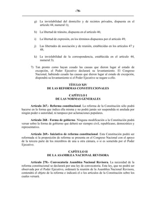 -78-
_________________________________________________________________________

          g) La inviolabilidad del domicilio y de recintos privados, dispuesta en el
             artículo 44, numeral 1);

          h) La libertad de tránsito, dispuesta en el artículo 46;

          i)   La libertad de expresión, en los términos dispuestos por el artículo 49;

          j)   Las libertades de asociación y de reunión, establecidas en los artículos 47 y
               48;

          k) La inviolabilidad de la correspondencia, establecida en el artículo 44,
             numeral 3).

       7) Tan pronto como hayan cesado las causas que dieron lugar al estado de
          excepción, el Poder Ejecutivo declarará su levantamiento. El Congreso
          Nacional, habiendo cesado las causas que dieron lugar al estado de excepción,
          dispondrá su levantamiento si el Poder Ejecutivo se negare a ello.

                                 TÍTULO XIV
                     DE LAS REFORMAS CONSTITUCIONALES

                                    CAPÍTULO I
                            DE LAS NORMAS GENERALES

       Artículo 267.- Reforma constitucional. La reforma de la Constitución sólo podrá
hacerse en la forma que indica ella misma y no podrá jamás ser suspendida ni anulada por
ningún poder o autoridad, ni tampoco por aclamaciones populares.

        Artículo 268.- Forma de gobierno. Ninguna modificación a la Constitución podrá
versar sobre la forma de gobierno que deberá ser siempre civil, republicano, democrático y
representativo.

        Artículo 269.- Iniciativa de reforma constitucional. Esta Constitución podrá ser
reformada si la proposición de reforma se presenta en el Congreso Nacional con el apoyo
de la tercera parte de los miembros de una u otra cámara, o si es sometida por el Poder
Ejecutivo.

                                CAPÍTULO II
                     DE LA ASAMBLEA NACIONAL REVISORA

       Artículo 270.- Convocatoria Asamblea Nacional Revisora. La necesidad de la
reforma constitucional se declarará por una ley de convocatoria. Esta ley, que no podrá ser
observada por el Poder Ejecutivo, ordenará la reunión de la Asamblea Nacional Revisora,
contendrá el objeto de la reforma e indicará el o los artículos de la Constitución sobre los
cuales versará.
 