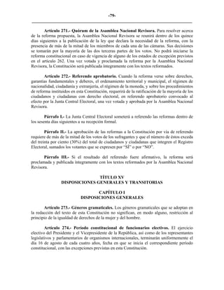 -79-
_________________________________________________________________________

        Artículo 271.- Quórum de la Asamblea Nacional Revisora. Para resolver acerca
de la reforma propuesta, la Asamblea Nacional Revisora se reunirá dentro de los quince
días siguientes a la publicación de la ley que declara la necesidad de la reforma, con la
presencia de más de la mitad de los miembros de cada una de las cámaras. Sus decisiones
se tomarán por la mayoría de las dos terceras partes de los votos. No podrá iniciarse la
reforma constitucional en caso de vigencia de alguno de los estados de excepción previstos
en el artículo 262. Una vez votada y proclamada la reforma por la Asamblea Nacional
Revisora, la Constitución será publicada íntegramente con los textos reformados.

       Artículo 272.- Referendo aprobatorio. Cuando la reforma verse sobre derechos,
garantías fundamentales y deberes, el ordenamiento territorial y municipal, el régimen de
nacionalidad, ciudadanía y extranjería, el régimen de la moneda, y sobre los procedimientos
de reforma instituidos en esta Constitución, requerirá de la ratificación de la mayoría de los
ciudadanos y ciudadanas con derecho electoral, en referendo aprobatorio convocado al
efecto por la Junta Central Electoral, una vez votada y aprobada por la Asamblea Nacional
Revisora.

        Párrafo I.- La Junta Central Electoral someterá a referendo las reformas dentro de
los sesenta días siguientes a su recepción formal.

        Párrafo II.- La aprobación de las reformas a la Constitución por vía de referendo
requiere de más de la mitad de los votos de los sufragantes y que el número de éstos exceda
del treinta por ciento (30%) del total de ciudadanos y ciudadanas que integren el Registro
Electoral, sumados los votantes que se expresen por “SÍ” o por “NO”.

       Párrafo III.- Si el resultado del referendo fuere afirmativo, la reforma será
proclamada y publicada íntegramente con los textos reformados por la Asamblea Nacional
Revisora.

                                TÍTULO XV
                 DISPOSICIONES GENERALES Y TRANSITORIAS

                                   CAPÍTULO I
                            DISPOSICIONES GENERALES

       Artículo 273.- Géneros gramaticales. Los géneros gramaticales que se adoptan en
la redacción del texto de esta Constitución no significan, en modo alguno, restricción al
principio de la igualdad de derechos de la mujer y del hombre.

        Artículo 274.- Período constitucional de funcionarios electivos. El ejercicio
electivo del Presidente y el Vicepresidente de la República, así como de los representantes
legislativos y parlamentarios de organismos internacionales, terminarán uniformemente el
día 16 de agosto de cada cuatro años, fecha en que se inicia el correspondiente período
constitucional, con las excepciones previstas en esta Constitución.
 