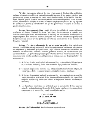 -8-
_________________________________________________________________________

        Párrafo.- Las cuencas altas de los ríos y las zonas de biodiversidad endémica,
nativa y migratoria, son objeto de protección especial por parte de los poderes públicos para
garantizar su gestión y preservación como bienes fundamentales de la Nación. Los ríos,
lagos, lagunas, playas y costas nacionales pertenecen al dominio público y son de libre
acceso, observándose siempre el respeto al derecho de propiedad privada. La ley regulará
las condiciones, formas y servidumbres en que los particulares accederán al disfrute o
gestión de dichas áreas.

       Artículo 16.- Áreas protegidas. La vida silvestre, las unidades de conservación que
conforman el Sistema Nacional de Áreas Protegidas y los ecosistemas y especies que
contiene, constituyen bienes patrimoniales de la Nación y son inalienables, inembargables e
imprescriptibles. Los límites de las áreas protegidas sólo pueden ser reducidos por ley con
la aprobación de las dos terceras partes de los votos de los miembros de las cámaras del
Congreso Nacional.

       Artículo 17.- Aprovechamiento de los recursos naturales. Los yacimientos
mineros y de hidrocarburos y, en general, los recursos naturales no renovables, sólo pueden
ser explorados y explotados por particulares, bajo criterios ambientales sostenibles, en
virtud de las concesiones, contratos, licencias, permisos o cuotas, en las condiciones que
determine la ley. Los particulares pueden aprovechar los recursos naturales renovables de
manera racional con las condiciones, obligaciones y limitaciones que disponga la ley. En
consecuencia:

       1) Se declara de alto interés público la exploración y explotación de hidrocarburos
          en el territorio nacional y en las áreas marítimas bajo jurisdicción nacional;

       2) Se declara de prioridad nacional y de interés social la reforestación del país, la
          conservación de los bosques y la renovación de los recursos forestales;

       3) Se declara de prioridad nacional la preservación y aprovechamiento racional de
          los recursos vivos y no vivos de las áreas marítimas nacionales, en especial el
          conjunto de bancos y emersiones dentro de la política nacional de desarrollo
          marítimo;

       4) Los beneficios percibidos por el Estado por la explotación de los recursos
          naturales serán dedicados al desarrollo de la Nación y de las provincias donde se
          encuentran, en la proporción y condiciones fijadas por ley.

                                     CAPÍTULO V
                                  DE LA POBLACIÓN

                                     SECCIÓN I
                                DE LA NACIONALIDAD

       Artículo 18.- Nacionalidad. Son dominicanas y dominicanos:
 