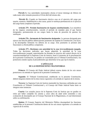 -80-
_________________________________________________________________________

       Párrafo I.- Las autoridades municipales electas el tercer domingo de febrero de
cada cuatro años tomarán posesión el 24 de abril del mismo año.

        Párrafo II.- Cuando un funcionario electivo cese en el ejercicio del cargo por
muerte, renuncia, inhabilitación u otra causa, quien lo sustituya permanecerá en el ejercicio
del cargo hasta completar el período.

        Artículo 275.- Período funcionarios de órganos constitucionales. Los miembros
de los órganos constitucionales, vencido el período de mandato para el que fueron
designados, permanecerán en sus cargos hasta la toma de posesión de quienes les
sustituyan.

        Artículo 276.- Juramento de funcionarios designados. La persona designada para
ejercer una función pública deberá prestar juramento de respetar la Constitución y las leyes,
y de desempeñar fielmente los deberes de su cargo. Este juramento se prestará ante
funcionario u oficial público competente.

        Artículo 277.- Decisiones con autoridad de la cosa irrevocablemente juzgada.
Todas las decisiones judiciales que hayan adquirido la autoridad de la cosa
irrevocablemente juzgada, especialmente las dictadas en ejercicio del control directo de la
constitucionalidad por la Suprema Corte de Justicia, hasta el momento de la proclamación
de la presente Constitución, no podrán ser examinadas por el Tribunal Constitucional y las
posteriores estarán sujetas al procedimiento que determine la ley que rija la materia.

                                 CAPÍTULO II
                     DE LAS DISPOSICIONES TRANSITORIAS

       Primera: El Consejo del Poder Judicial deberá crearse dentro de los seis meses
posteriores a la entrada en vigencia de la presente Constitución.

       Segunda: El Tribunal Constitucional, establecido en la presente Constitución,
deberá integrarse dentro de los doce meses siguientes a la entrada en vigencia de la misma.

       Tercera: La Suprema Corte de Justicia mantendrá las funciones atribuidas por esta
Constitución al Tribunal Constitucional y al Consejo del Poder Judicial hasta tanto se
integren estas instancias.

       Cuarta: Los actuales jueces de la Suprema Corte de Justicia que no queden en
retiro por haber cumplido los setenta y cinco años de edad serán sometidos a una
evaluación de desempeño por el Consejo Nacional de la Magistratura, el cual determinará
sobre su confirmación.

       Quinta: El Consejo Superior del Ministerio Público desempeñará las funciones
establecidas en la presente Constitución dentro de los seis meses siguientes a la entrada en
vigencia de la misma.
 