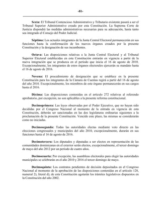 -81-
_________________________________________________________________________

        Sexta: El Tribunal Contencioso Administrativo y Tributario existente pasará a ser el
Tribunal Superior Administrativo creado por esta Constitución. La Suprema Corte de
Justicia dispondrá las medidas administrativas necesarias para su adecuación, hasta tanto
sea integrado el Consejo del Poder Judicial.

       Séptima: Los actuales integrantes de la Junta Central Electoral permanecerán en sus
funciones hasta la conformación de los nuevos órganos creados por la presente
Constitución y la designación de sus incumbentes.

        Octava: Las disposiciones relativas a la Junta Central Electoral y al Tribunal
Superior Electoral establecidas en esta Constitución entrarán en vigencia a partir de la
nueva integración que se produzca en el período que inicia el 16 de agosto de 2010.
Excepcionalmente, los integrantes de estos órganos electorales ejercerán su mandato hasta
el 16 de agosto de 2016.

        Novena: El procedimiento de designación que se establece en la presente
Constitución para los integrantes de la Cámara de Cuentas regirá a partir del 16 de agosto
del año 2010. Excepcionalmente, los miembros de este órgano permanecerán en sus cargos
hasta el 2016.

       Décima: Las disposiciones contenidas en el artículo 272 relativas al referendo
aprobatorio, por excepción, no son aplicables a la presente reforma constitucional.

       Decimoprimera: Las leyes observadas por el Poder Ejecutivo, que no hayan sido
decididas por el Congreso Nacional al momento de la entrada en vigencia de esta
Constitución, deberán ser sancionadas en las dos legislaturas ordinarias siguientes a la
proclamación de la presente Constitución. Vencido este plazo, las mismas se considerarán
como no iniciadas.

       Decimosegunda: Todas las autoridades electas mediante voto directo en las
elecciones congresuales y municipales del año 2010, excepcionalmente, durarán en sus
funciones hasta el 16 de agosto de 2016.

      Decimotercera: Los diputados y diputadas a ser electos en representación de las
comunidades dominicanas en el exterior serán electos, excepcionalmente, el tercer domingo
de mayo del año 2012 por un período de cuatro años.

      Decimocuarta: Por excepción, las asambleas electorales para elegir las autoridades
municipales se celebrarán en el año 2010 y 2016 el tercer domingo de mayo.

       Decimoquinta: Los contratos pendientes de decisión depositados en el Congreso
Nacional al momento de la aprobación de las disposiciones contenidas en el artículo 128,
numeral 2), literal d), de esta Constitución agotarán los trámites legislativos dispuestos en
la Constitución del año 2002.
 