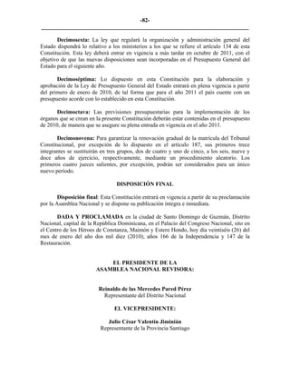 -82-
_________________________________________________________________________

       Decimosexta: La ley que regulará la organización y administración general del
Estado dispondrá lo relativo a los ministerios a los que se refiere el artículo 134 de esta
Constitución. Esta ley deberá entrar en vigencia a más tardar en octubre de 2011, con el
objetivo de que las nuevas disposiciones sean incorporadas en el Presupuesto General del
Estado para el siguiente año.

       Decimoséptima: Lo dispuesto en esta Constitución para la elaboración y
aprobación de la Ley de Presupuesto General del Estado entrará en plena vigencia a partir
del primero de enero de 2010, de tal forma que para el año 2011 el país cuente con un
presupuesto acorde con lo establecido en esta Constitución.

       Decimoctava: Las previsiones presupuestarias para la implementación de los
órganos que se crean en la presente Constitución deberán estar contenidas en el presupuesto
de 2010, de manera que se asegure su plena entrada en vigencia en el año 2011.

       Decimonovena: Para garantizar la renovación gradual de la matrícula del Tribunal
Constitucional, por excepción de lo dispuesto en el artículo 187, sus primeros trece
integrantes se sustituirán en tres grupos, dos de cuatro y uno de cinco, a los seis, nueve y
doce años de ejercicio, respectivamente, mediante un procedimiento aleatorio. Los
primeros cuatro jueces salientes, por excepción, podrán ser considerados para un único
nuevo período.

                                 DISPOSICIÓN FINAL

        Disposición final: Esta Constitución entrará en vigencia a partir de su proclamación
por la Asamblea Nacional y se dispone su publicación íntegra e inmediata.

       DADA Y PROCLAMADA en la ciudad de Santo Domingo de Guzmán, Distrito
Nacional, capital de la República Dominicana, en el Palacio del Congreso Nacional, sito en
el Centro de los Héroes de Constanza, Maimón y Estero Hondo, hoy día veintiséis (26) del
mes de enero del año dos mil diez (2010); años 166 de la Independencia y 147 de la
Restauración.


                            EL PRESIDENTE DE LA
                        ASAMBLEA NACIONAL REVISORA:


                         Reinaldo de las Mercedes Pared Pérez
                           Representante del Distrito Nacional

                                EL VICEPRESIDENTE:

                             Julio César Valentín Jiminián
                          Representante de la Provincia Santiago
 