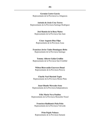 -84-
_________________________________________________________________________

                           Germán Castro García
                  Representante de la Provincia La Altagracia


                        Antonio de Jesús Cruz Torres
                Representante de la Provincia Santiago Rodríguez


                        José Ramón de la Rosa Mateo
                     Representante de la Provincia San Juan


                         César Augusto Díaz Filpo
                      Representante de la Provincia Azua


                   Francisco Javier Tadeo Domínguez Brito
                     Representante de la Provincia Santiago


                      Tommy Alberto Galán Grullón
                  Representante de la Provincia San Cristóbal


                     Wilton Bienvenido Guerrero Dumé
                     Representante de la Provincia Peravia


                        Charlie Noel Mariotti Tapia
                   Representante de la Provincia Monte Plata


                        Juan Olando Mercedes Sena
                  Representante de la Provincia Independencia


                          Félix María Nova Paulino
                 Representante de la Provincia Monseñor Nouel


                       Francisco Radhamés Peña Peña
                     Representante de la Provincia Valverde


                            Prim Pujals Nolasco
                     Representante de la Provincia Samaná
 