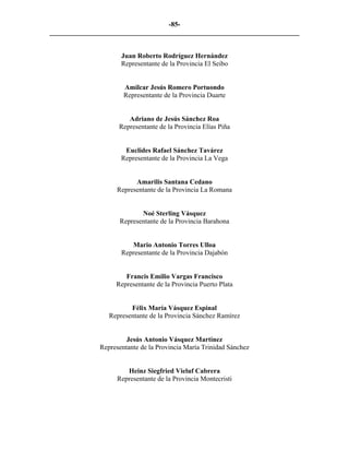 -85-
_________________________________________________________________________


                     Juan Roberto Rodríguez Hernández
                     Representante de la Provincia El Seibo


                      Amilcar Jesús Romero Portuondo
                      Representante de la Provincia Duarte


                       Adriano de Jesús Sánchez Roa
                    Representante de la Provincia Elías Piña


                      Euclides Rafael Sánchez Tavárez
                     Representante de la Provincia La Vega


                         Amarilis Santana Cedano
                   Representante de la Provincia La Romana


                           Noé Sterling Vásquez
                    Representante de la Provincia Barahona


                        Mario Antonio Torres Ulloa
                     Representante de la Provincia Dajabón


                      Francis Emilio Vargas Francisco
                   Representante de la Provincia Puerto Plata


                        Félix María Vásquez Espinal
                 Representante de la Provincia Sánchez Ramírez


                       Jesús Antonio Vásquez Martínez
              Representante de la Provincia María Trinidad Sánchez


                       Heinz Siegfried Vieluf Cabrera
                    Representante de la Provincia Montecristi
 