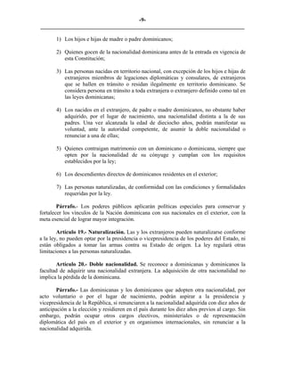 -9-
_________________________________________________________________________

       1) Los hijos e hijas de madre o padre dominicanos;

       2) Quienes gocen de la nacionalidad dominicana antes de la entrada en vigencia de
          esta Constitución;

       3) Las personas nacidas en territorio nacional, con excepción de los hijos e hijas de
          extranjeros miembros de legaciones diplomáticas y consulares, de extranjeros
          que se hallen en tránsito o residan ilegalmente en territorio dominicano. Se
          considera persona en tránsito a toda extranjera o extranjero definido como tal en
          las leyes dominicanas;

       4) Los nacidos en el extranjero, de padre o madre dominicanos, no obstante haber
          adquirido, por el lugar de nacimiento, una nacionalidad distinta a la de sus
          padres. Una vez alcanzada la edad de dieciocho años, podrán manifestar su
          voluntad, ante la autoridad competente, de asumir la doble nacionalidad o
          renunciar a una de ellas;

       5) Quienes contraigan matrimonio con un dominicano o dominicana, siempre que
          opten por la nacionalidad de su cónyuge y cumplan con los requisitos
          establecidos por la ley;

       6) Los descendientes directos de dominicanos residentes en el exterior;

       7) Las personas naturalizadas, de conformidad con las condiciones y formalidades
          requeridas por la ley.

        Párrafo.- Los poderes públicos aplicarán políticas especiales para conservar y
fortalecer los vínculos de la Nación dominicana con sus nacionales en el exterior, con la
meta esencial de lograr mayor integración.

        Artículo 19.- Naturalización. Las y los extranjeros pueden naturalizarse conforme
a la ley, no pueden optar por la presidencia o vicepresidencia de los poderes del Estado, ni
están obligados a tomar las armas contra su Estado de origen. La ley regulará otras
limitaciones a las personas naturalizadas.

       Artículo 20.- Doble nacionalidad. Se reconoce a dominicanas y dominicanos la
facultad de adquirir una nacionalidad extranjera. La adquisición de otra nacionalidad no
implica la pérdida de la dominicana.

        Párrafo.- Las dominicanas y los dominicanos que adopten otra nacionalidad, por
acto voluntario o por el lugar de nacimiento, podrán aspirar a la presidencia y
vicepresidencia de la República, si renunciaren a la nacionalidad adquirida con diez años de
anticipación a la elección y residieren en el país durante los diez años previos al cargo. Sin
embargo, podrán ocupar otros cargos electivos, ministeriales o de representación
diplomática del país en el exterior y en organismos internacionales, sin renunciar a la
nacionalidad adquirida.
 