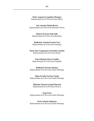 -91-
_________________________________________________________________________



                    Pedro Augusto Evangelista Monegro
                   Representante de la Provincia Hato Mayor


                         José Antonio Fabián Bertré
                 Representante de la Provincia Monseñor Nouel


                        Roberto Ernesto Féliz Féliz
                    Representante de la Provincia Barahona


                      Radhamés Antonio Fermín Cruz
                     Representante de la Provincia Santiago


                 Mario José Campoamor Fernández Saviñón
                    Representante de la Provincia Duarte


                        Pedro Dionicio Flores Grullón
                     Representante de la Provincia Espaillat


                         Radhamés Fortuna Sánchez
                  Representante de la Provincia Santo Domingo


                        Hugo Fernelis Fortuna Tejeda
                  Representante de la Provincia Santo Domingo


                     Milcíades Marino Franjul Pimentel
                     Representante de la Provincia Peravia


                                  Jorge Frías
                  Representante de la Provincia Santo Domingo


                           Elvin Antonio Fulgencio
                  Representante de la Provincia Santo Domingo
 