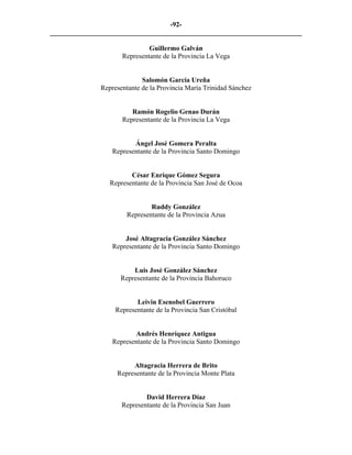 -92-
_________________________________________________________________________

                              Guillermo Galván
                     Representante de la Provincia La Vega


                            Salomón García Ureña
              Representante de la Provincia María Trinidad Sánchez


                        Ramón Rogelio Genao Durán
                     Representante de la Provincia La Vega


                         Ángel José Gomera Peralta
                  Representante de la Provincia Santo Domingo


                        César Enrique Gómez Segura
                 Representante de la Provincia San José de Ocoa


                               Ruddy González
                       Representante de la Provincia Azua


                      José Altagracia González Sánchez
                  Representante de la Provincia Santo Domingo


                        Luis José González Sánchez
                    Representante de la Provincia Bahoruco


                          Leivin Esenobel Guerrero
                   Representante de la Provincia San Cristóbal


                         Andrés Henríquez Antigua
                  Representante de la Provincia Santo Domingo


                        Altagracia Herrera de Brito
                   Representante de la Provincia Monte Plata


                             David Herrera Díaz
                     Representante de la Provincia San Juan
 