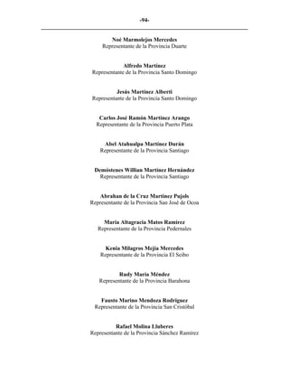 -94-
_________________________________________________________________________

                         Noé Marmolejos Mercedes
                      Representante de la Provincia Duarte


                               Alfredo Martínez
                  Representante de la Provincia Santo Domingo


                            Jesús Martínez Alberti
                  Representante de la Provincia Santo Domingo


                    Carlos José Ramón Martínez Arango
                   Representante de la Provincia Puerto Plata


                      Abel Atahualpa Martínez Durán
                     Representante de la Provincia Santiago


                  Demóstenes Willian Martínez Hernández
                    Representante de la Provincia Santiago


                    Abrahan de la Cruz Martínez Pujols
                 Representante de la Provincia San José de Ocoa


                      María Altagracia Matos Ramírez
                    Representante de la Provincia Pedernales


                       Kenia Milagros Mejía Mercedes
                     Representante de la Provincia El Seibo


                            Rudy María Méndez
                    Representante de la Provincia Barahona


                     Fausto Marino Mendoza Rodríguez
                   Representante de la Provincia San Cristóbal


                           Rafael Molina Lluberes
                 Representante de la Provincia Sánchez Ramírez
 