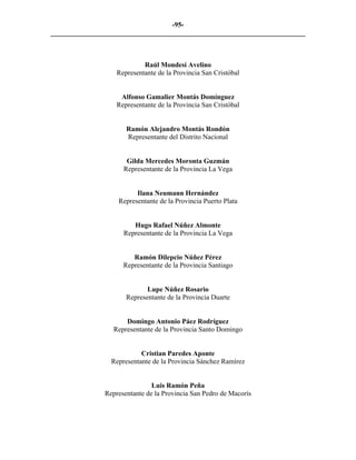 -95-
_________________________________________________________________________



                            Raúl Mondesí Avelino
                   Representante de la Provincia San Cristóbal


                    Alfonso Gamalier Montás Domínguez
                   Representante de la Provincia San Cristóbal


                      Ramón Alejandro Montás Rondón
                      Representante del Distrito Nacional


                      Gilda Mercedes Moronta Guzmán
                     Representante de la Provincia La Vega


                         Ilana Neumann Hernández
                   Representante de la Provincia Puerto Plata


                        Hugo Rafael Núñez Almonte
                     Representante de la Provincia La Vega


                        Ramón Dilepcio Núñez Pérez
                     Representante de la Provincia Santiago


                             Lupe Núñez Rosario
                      Representante de la Provincia Duarte


                      Domingo Antonio Páez Rodríguez
                  Representante de la Provincia Santo Domingo


                           Cristian Paredes Aponte
                 Representante de la Provincia Sánchez Ramírez


                               Luis Ramón Peña
               Representante de la Provincia San Pedro de Macorís
 