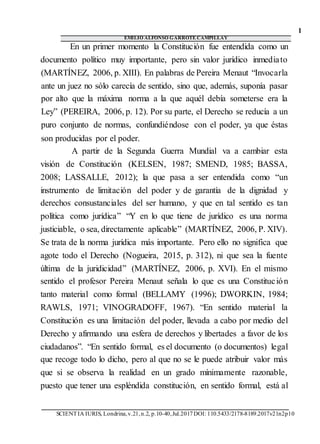 1
EMILIO ALFONSO GARROTE CAMPILLAY
SCIENTIA IURIS, Londrina,v.21,n.2, p.10-40,Jul.2017DOI: 110.5433/2178-8189.2017v21n2p10
En un primer momento la Constitución fue entendida como un
documento político muy importante, pero sin valor jurídico inmediato
(MARTÍNEZ, 2006, p. XIII). En palabras de Pereira Menaut “Invocarla
ante un juez no sólo carecía de sentido, sino que, además, suponía pasar
por alto que la máxima norma a la que aquél debía someterse era la
Ley” (PEREIRA, 2006, p. 12). Por su parte, el Derecho se reducía a un
puro conjunto de normas, confundiéndose con el poder, ya que éstas
son producidas por el poder.
A partir de la Segunda Guerra Mundial va a cambiar esta
visión de Constitución (KELSEN, 1987; SMEND, 1985; BASSA,
2008; LASSALLE, 2012); la que pasa a ser entendida como “un
instrumento de limitación del poder y de garantía de la dignidad y
derechos consustanciales del ser humano, y que en tal sentido es tan
política como jurídica” “Y en lo que tiene de jurídico es una norma
justiciable, o sea, directamente aplicable” (MARTÍNEZ, 2006, P. XIV).
Se trata de la norma jurídica más importante. Pero ello no significa que
agote todo el Derecho (Nogueira, 2015, p. 312), ni que sea la fuente
última de la juridicidad” (MARTÍNEZ, 2006, p. XVI). En el mismo
sentido el profesor Pereira Menaut señala lo que es una Constitución
tanto material como formal (BELLAMY (1996); DWORKIN, 1984;
RAWLS, 1971; VINOGRADOFF, 1967). “En sentido material la
Constitución es una limitación del poder, llevada a cabo por medio del
Derecho y afirmando una esfera de derechos y libertades a favor de los
ciudadanos”. “En sentido formal, es el documento (o documentos) legal
que recoge todo lo dicho, pero al que no se le puede atribuir valor más
que si se observa la realidad en un grado mínimamente razonable,
puesto que tener una espléndida constitución, en sentido formal, está al
 