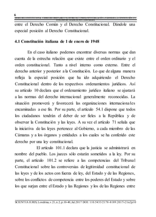 6
DERECHO CONSTITUCIONAL YDERECHO ORDINARIO UNA ESTRECHAY PERMANENTE RELACIÓNA PARTIRDE LACONSTITUCIÓN: UN
ANÁLISIS DE LEGISLACIÓN COMPARADA
SCIENTIA IURIS, Londrina,v.21,n.2, p.10-40,Jul.2017 DOI: 110.5433/2178-8189.2017v21n2p10
entre el Derecho Común y el Derecho Constitucional. Dándole una
especial posición al Derecho Constitucional.
4.1 Constitución italiana de 1 de enero de 1948
En el caso italiano podemos encontrar diversas normas que dan
cuenta de la estrecha relación que existe entre el orden ordinario y el
orden constitucional. Tanto a nivel interno como externo. Entre el
derecho anterior y posterior a la Constitución. Lo que de alguna manera
refleja la especial posición que ha ido adquiriendo el Derecho
Constitucional dentro de los respectivos ordenamientos jurídicos. Así
su artículo 10 declara que el ordenamiento jurídico italiano se ajustará
a las normas del derecho internacional generalmente reconocidas. La
situación promoverá y favorecerá las organizaciones internacionales
encaminadas a ese fin. Por su parte, el artículo 54.1 dispone que todos
los ciudadanos tendrán el deber de ser fieles a la República y de
observar la Constitución y las leyes. A su vez el artículo 71 señala que
la iniciativa de las leyes pertenece al Gobierno, a cada miembro de las
Cámaras y a los órganos y entidades a los cuales se ha conferido este
derecho por una ley constitucional.
El artículo 101.1 declara que la justicia se administrará en
nombre del pueblo. Los jueces sólo estarán sometidos a la ley. Por su
parte, el artículo 101.2 se refiere a las competencias del Tribunal
Constitucional sobre las controversias de legitimidad constitucional de
las leyes y de los actos con fuerza de ley, del Estado y de las Regiones,
sobre los conflictos de competencia entre los poderes del Estado y sobre
los que surjan entre el Estado y las Regiones y los de las Regiones entre
 