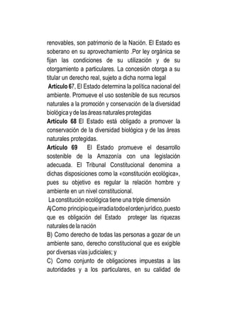renovables, son patrimonio de la Nación. El Estado es
soberano en su aprovechamiento .Por ley orgánica se
fijan las condiciones de su utilización y de su
otorgamiento a particulares. La concesión otorga a su
titular un derecho real, sujeto a dicha norma legal
Artículo 67, El Estado determina la política nacional del
ambiente. Promueve el uso sostenible de sus recursos
naturales a la promoción y conservación de la diversidad
biológicayde lasáreasnaturales protegidas
Artículo 68 El Estado está obligado a promover la
conservación de la diversidad biológica y de las áreas
naturales protegidas.
Artículo 69 El Estado promueve el desarrollo
sostenible de la Amazonía con una legislación
adecuada. El Tribunal Constitucional denomina a
dichas disposiciones como la «constitución ecológica»,
pues su objetivo es regular la relación hombre y
ambiente en un nivel constitucional.
La constitución ecológica tiene una triple dimensión
A)Como principioqueirradiatodoelordenjurídico,puesto
que es obligación del Estado proteger las riquezas
naturales de la nación
B) Como derecho de todas las personas a gozar de un
ambiente sano, derecho constitucional que es exigible
por diversas vías judiciales; y
C) Como conjunto de obligaciones impuestas a las
autoridades y a los particulares, en su calidad de
 