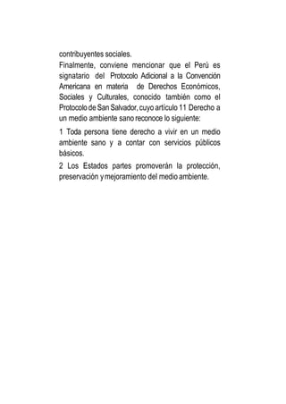 contribuyentes sociales.
Finalmente, conviene mencionar que el Perú es
signatario del Protocolo Adicional a la Convención
Americana en materia de Derechos Económicos,
Sociales y Culturales, conocido también como el
ProtocolodeSan Salvador,cuyo artículo 11 Derecho a
un medio ambiente sano reconoce lo siguiente:
1 Toda persona tiene derecho a vivir en un medio
ambiente sano y a contar con servicios públicos
básicos.
2 Los Estados partes promoverán la protección,
preservación ymejoramiento del medio ambiente.
 