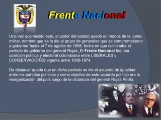 Frente NacionalFrente NacionalUna vez acontecido esto, el poder del estado quedó en manos de la Junta militar, nombre que se le dio al grupo de generales que se comprometieron a gobernar hasta el 7 de agosto de 1958, fecha en que culminaba el período de gobierno del general Rojas.El Frente Nacional fue una coalición política y electoral colombiana entre LIBERALES y CONSERVADORES vigente entre 1958-1974. De destacar queda que en dicho periodo se dio el acuerdo de igualdad entre los partidos políticos y como objetivo de este acuerdo político era la reorganización del país luego de la dictadura del general Rojas Pinilla.