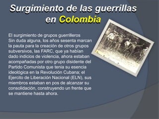 Surgimiento de las guerrillas en ColombiaSurgimiento de las guerrillas en ColombiaEl surgimiento de grupos guerrilleros Sin duda alguna, los años sesenta marcan la pauta para la creación de otros grupos subversivos, las FARC, que ya habían dado indicios de violencia, ahora estaban acompañadas por otro grupo disidente del Partido Comunista que tenia su esencia ideológica en la Revolución Cubana; el Ejercito de Liberación Nacional (ELN), sus miembros estaban en pos de alcanzar su consolidación, construyendo un frente que se mantiene hasta ahora.