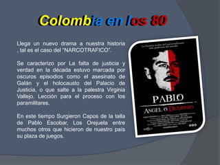 Colombiaen los 80Colombia en los 80Llega un nuevo drama a nuestra historia , tal es el caso del “NARCOTRAFICO”.Se caracterizo por La falta de justicia y verdad en la década estuvo marcada por oscuros episodios como el asesinato de Galán y el holocausto del Palacio de Justicia, o que salte a la palestra Virginia Vallejo. Lección para el proceso con los paramilitares.En este tiempo Surgieron Capos de la talla de Pablo Escobar, Los Orejuela entre muchos otros que hicieron de nuestro país su plaza de juegos.