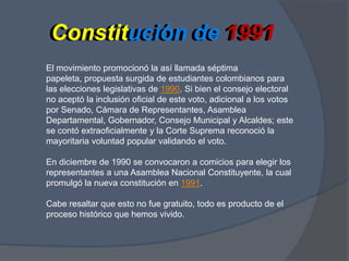 Constitución de 1991Constitución de 1991El movimiento promocionó la así llamada séptima papeleta, propuesta surgida de estudiantes colombianos para las elecciones legislativas de 1990. Si bien el consejo electoral no aceptó la inclusión oficial de este voto, adicional a los votos por Senado, Cámara de Representantes, Asamblea Departamental, Gobernador, Consejo Municipal y Alcaldes; este se contó extraoficialmente y la Corte Suprema reconoció la mayoritaria voluntad popular validando el voto.En diciembre de 1990 se convocaron a comicios para elegir los representantes a una Asamblea Nacional Constituyente, la cual promulgó la nueva constitución en 1991.Cabe resaltar que esto no fue gratuito, todo es producto de el proceso histórico que hemos vivido.