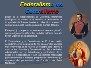 Federalismo vs. CentralismoFederalismo vs.CentralismoLuego de la independencia de Colombia, diferencias ideológicas en cuanto a la manera de administrar tal independencia fueron traídas a cabo al momento de colocar en practica las ideologías de manejo del país.Esto produjo que personas se casaran con una posición dando origen a los diferentes partidos políticos que aún tienen vigencia en la actualidad.El Federalismo y el Centralismo de 1810 se pueden considerar como los pilares de  los dos partidos políticos  más influyentes en la historia de nuestro país , tal es el caso de los Liberales y Conservadores. Estos se hallan relacionados con el federalismo y centralismo de la época de independencia y con los liberales moderados (conservadores) y liberales progresistas (liberales) que surgieron del pensamiento de Francisco de Paula Santander.