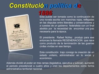 Constitución política de 1886Constitución política de 1886 Esta puede ser tomada como la continuación de una novela escrita con manchas rojas, reflejadas en las disputas entre liberales y conservadores y a cuestas de un gobierno  federalista con un final  abolido por  la necesidad de  encontrar una paz necesaria para la época.El presidente  Rafael Núñez  produjo para ese entonces la llamada REGENERACION  que nace como producto de la terminación de las guerras civiles vividas en ese tiempo. Esta constitución  trajo consigo la creación de un estado unitario, administrador en lo social y económico. Además dividió el poder en tres ramas (legislativa, ejecutiva y judicial), aumentó el periodo presidencial a cuatro años y creó los departamentos como forma administrativa territorial nacional.