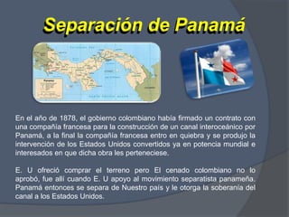 Separación de PanamáSeparación de PanamáEn el año de 1878, el gobierno colombiano había firmado un contrato con una compañía francesa para la construcción de un canal interoceánico por Panamá, a la final la compañía francesa entro en quiebra y se produjo la intervención de los Estados Unidos convertidos ya en potencia mundial e interesados en que dicha obra les perteneciese. E. U ofreció comprar el terreno pero El cenado colombiano no lo aprobó, fue allí cuando E. U apoyo al movimiento separatista panameña. Panamá entonces se separa de Nuestro país y le otorga la soberanía del canal a los Estados Unidos.