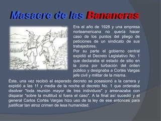 Masacre de las BananerasMasacre de las BananerasEra el año de 1928 y una empresa norteamericana no quería hacer caso de los puntos del pliego de peticiones de un sindicato de sus trabajadores.Por su parte el gobierno central expidió el Decreto Legislativo No. 1 que declaraba el estado de sitio en la zona por turbación del orden público y designaba a Cortés Vargas jefe civil y militar de la misma.Éste, una vez recibió el esperado decreto se posesionó a la carrera y expidió a las 11 y media de la noche el decreto No. 1 que ordenaba disolver "toda reunión mayor de tres individuos" y amenazaba con disparar "sobre la multitud si fuera el caso". A la final así sucedió y el general Carlos Cortés Vargas hizo uso de la ley de ese entonces para justificar tan atroz crimen de lesa humanidad.