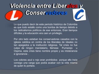 Violencia entre Liberales y ConservadoresViolencia entreLiberales yConservadoresLo que puedo decir de este periodo histórico de Colombia es que todo estallo como una bomba de tiempo debido a los radicalismos políticos de ese entonces, Eran tiempos difíciles y la educación era casi un privilegio.Por otro lado estaban los conservadores casados con la iglesia católica en contra de los liberales de ideales no tan apegados a la institución religiosa. Tal crisis no fue culpa de ningún mandatario, llámese  Pumarejo  u Ospina, esta crisis tiene nombre propio y es intolerancia e ignorancia .Los colores azul o rojo eran prohibidos  porque ello traía consigo una carga que podía acabar con la vida misma de quien lo portara.