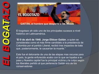 GAITÁN, el hombre que despertó a las masasEL BOGATAZOEL BOGATAZOEl bogotazo ah sido uno de los principales sucesos a nivel histórico en Latinoamérica. “El 9 de abril de 1948, Jorge Eliécer Gaitán, a quien se consideraba como el más firme candidato a la presidencia de Colombia por el partido Liberal, recibió tres impactos de bala que, posteriormente, le causarían la muerte.”Este fue el detonante de una de las etapas mas oscuras para el país, la gente enfurecida acabo con lo que se topaba a su paso y Nuestra capital fue la principal victima y la culpa según los liberales partido al que pertenecía Gaitán era de los conservadores