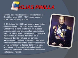 ROJAS PINILLAROJAS PINILLAMilitar y estadista boyacense, presidente de la República entre 1953 y 1957, gobernó con el lema: "Paz, justicia y libertad". El 13 de junio de 1953 tuvo lugar el golpe militar contra el gobierno del presidente Laureano Gómez.Vale la pena aclarar que los sucesos ocurridos para este entonces fueron definitivos para que se diera la toma del poder por parte de Rojas Pinilla. La muerte de Gaitán fue el detonante de más violencia sin sentido. A este gobierno se le ameritan dos cosas entre otras tantas sobresalientes, ellas son el derecho al voto femenino y la llegada de la Tv. al país. Además en el ámbito educativo el general fue uno de los principales promotores de educación en las zonas rurales.