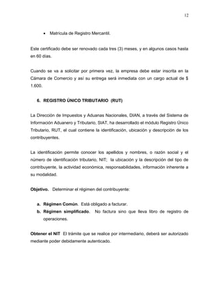 • Matrícula de Registro Mercantil.
Este certificado debe ser renovado cada tres (3) meses, y en algunos casos hasta
en 60 días.
Cuando se va a solicitar por primera vez, la empresa debe estar inscrita en la
Cámara de Comercio y así su entrega será inmediata con un cargo actual de $
1.600.
6. REGISTRO ÚNICO TRIBUTARIO (RUT)
La Dirección de Impuestos y Aduanas Nacionales, DIAN, a través del Sistema de
Información Aduanero y Tributario, SIAT, ha desarrollado el módulo Registro Único
Tributario, RUT, el cual contiene la identificación, ubicación y descripción de los
contribuyentes.
La identificación permite conocer los apellidos y nombres, o razón social y el
número de identificación tributario, NIT; la ubicación y la descripción del tipo de
contribuyente, la actividad económica, responsabilidades, información inherente a
su modalidad.
Objetivo. Determinar el régimen del contribuyente:
a. Régimen Común. Está obligado a facturar.
b. Régimen simplificado. No factura sino que lleva libro de registro de
operaciones.
Obtener el NIT El trámite que se realice por intermediario, deberá ser autorizado
mediante poder debidamente autenticado.
12
 