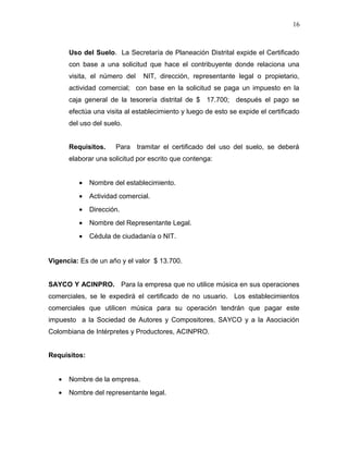 Uso del Suelo. La Secretaría de Planeación Distrital expide el Certificado
con base a una solicitud que hace el contribuyente donde relaciona una
visita, el número del NIT, dirección, representante legal o propietario,
actividad comercial; con base en la solicitud se paga un impuesto en la
caja general de la tesorería distrital de $ 17.700; después el pago se
efectúa una visita al establecimiento y luego de esto se expide el certificado
del uso del suelo.
Requisitos. Para tramitar el certificado del uso del suelo, se deberá
elaborar una solicitud por escrito que contenga:
• Nombre del establecimiento.
• Actividad comercial.
• Dirección.
• Nombre del Representante Legal.
• Cédula de ciudadanía o NIT.
Vigencia: Es de un año y el valor $ 13.700.
SAYCO Y ACINPRO. Para la empresa que no utilice música en sus operaciones
comerciales, se le expedirá el certificado de no usuario. Los establecimientos
comerciales que utilicen música para su operación tendrán que pagar este
impuesto a la Sociedad de Autores y Compositores, SAYCO y a la Asociación
Colombiana de Intérpretes y Productores, ACINPRO.
Requisitos:
• Nombre de la empresa.
• Nombre del representante legal.
16
 