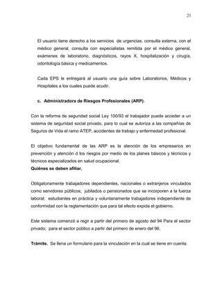 El usuario tiene derecho a los servicios de urgencias, consulta externa, con el
médico general, consulta con especialistas remitida por el médico general,
exámenes de laboratorio, diagnósticos, rayos X, hospitalización y cirugía,
odontología básica y medicamentos.
Cada EPS le entregará al usuario una guía sobre Laboratorios, Médicos y
Hospitales a los cuales puede acudir.
c. Administradora de Riesgos Profesionales (ARP).
Con la reforma de seguridad social Ley 100/93 el trabajador puede acceder a un
sistema de seguridad social privado, para lo cual se autoriza a las compañías de
Seguros de Vida el ramo ATEP, accidentes de trabajo y enfermedad profesional.
El objetivo fundamental de las ARP es la atención de los empresarios en
prevención y atención d los riesgos por medio de los planes básicos y técnicos y
técnicos especializados en salud ocupacional.
Quiénes se deben afiliar.
Obligatoriamente trabajadores dependientes, nacionales o extranjeros vinculados
como servidores públicos; jubilados o pensionados que se incorporen a la fuerza
laboral; estudiantes en práctica y voluntariamente trabajadores independiente de
conformidad con la reglamentación que para tal efecto expida el gobierno.
Este sistema comenzó a regir a partir del primero de agosto del 94 Para el sector
privado; para el sector público a partir del primero de enero del 96.
Trámite. Se llena un formulario para la vinculación en la cual se tiene en cuenta.
21
 